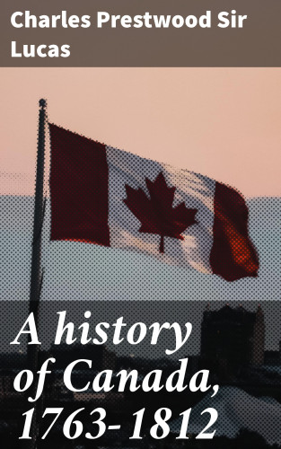 Charles Prestwood Sir Lucas: A history of Canada, 1763-1812