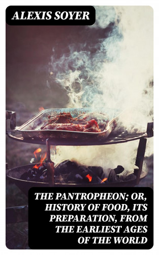 Alexis Soyer: The Pantropheon; Or, History of Food, Its Preparation, from the Earliest Ages of the World