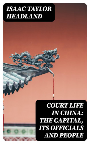 Isaac Taylor Headland: Court Life in China: The Capital, Its Officials and People