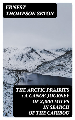 Ernest Thompson Seton: The Arctic Prairies : a Canoe-Journey of 2,000 Miles in Search of the Caribou