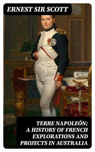 Sir Ernest Scott: Terre Napoleón; a History of French Explorations and Projects in Australia