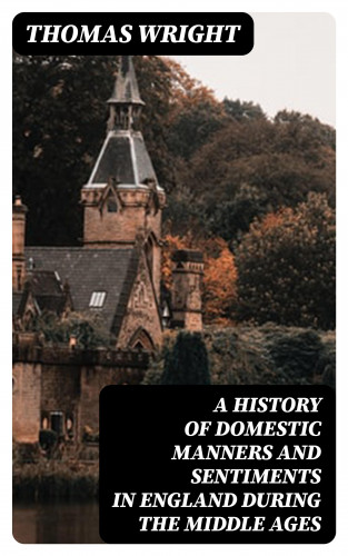 Thomas Wright: A History of Domestic Manners and Sentiments in England During the Middle Ages