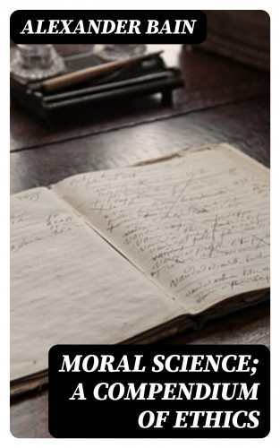Alexander Bain: Moral Science; a Compendium of Ethics