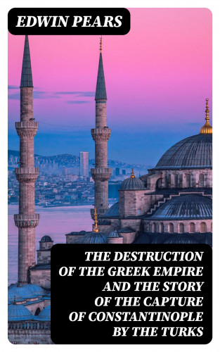 Edwin Pears: The Destruction of the Greek Empire and the Story of the Capture of Constantinople by the Turks