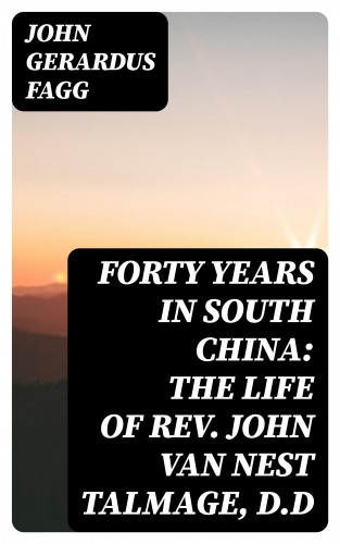 John Gerardus Fagg: Forty Years in South China: The Life of Rev. John Van Nest Talmage, D.D
