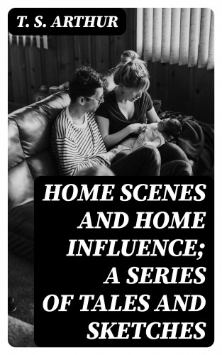 T. S. Arthur: Home Scenes and Home Influence; a series of tales and sketches