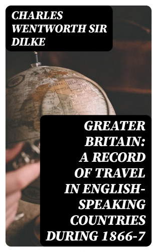 Sir Charles Wentworth Dilke: Greater Britain: A Record of Travel in English-Speaking Countries During 1866-7
