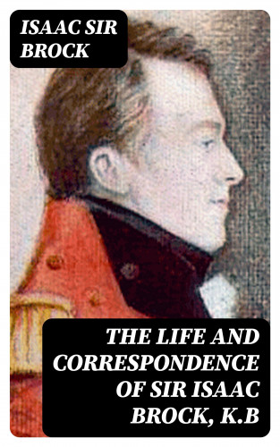 Sir Isaac Brock: The Life and Correspondence of Sir Isaac Brock, K.B