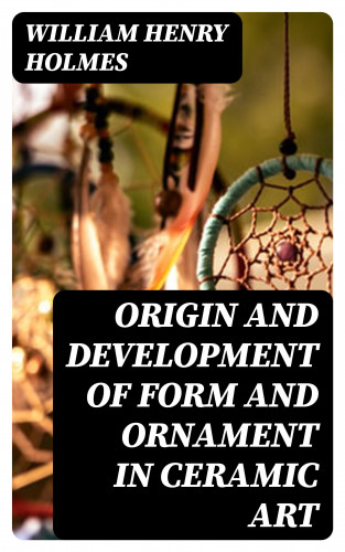 William Henry Holmes: Origin and Development of Form and Ornament in Ceramic Art
