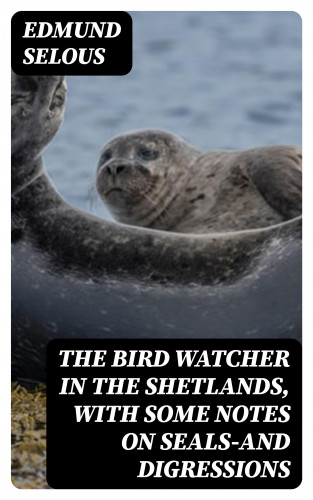 Edmund Selous: The Bird Watcher in the Shetlands, with Some Notes on Seals—and Digressions