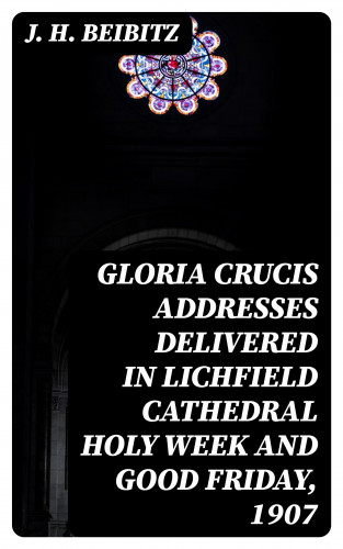 J. H. Beibitz: Gloria Crucis addresses delivered in Lichfield Cathedral Holy Week and Good Friday, 1907