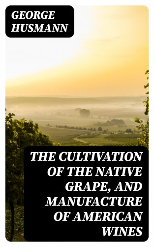 George Husmann: The Cultivation of The Native Grape, and Manufacture of American Wines