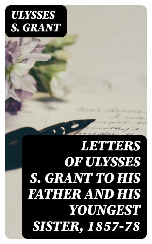 Ulysses S. Grant: Letters of Ulysses S. Grant to His Father and His Youngest Sister, 1857-78