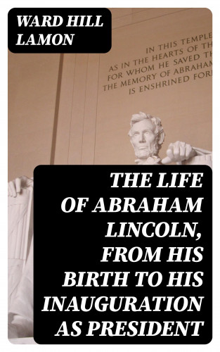 Ward Hill Lamon: The Life of Abraham Lincoln, from His Birth to His Inauguration as President