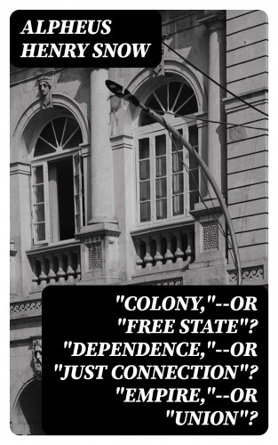 Alpheus Henry Snow: "Colony,"--or "Free State"? "Dependence,"--or "Just Connection"? "Empire,"--or "Union"?
