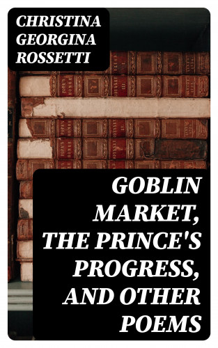 Christina Georgina Rossetti: Goblin Market, The Prince's Progress, and Other Poems