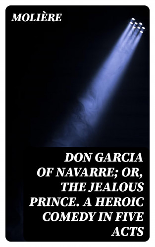 Molière: Don Garcia of Navarre; Or, the Jealous Prince. A Heroic Comedy in Five Acts