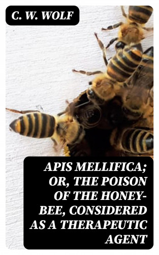 C. W. Wolf: Apis Mellifica; or, The Poison of the Honey-Bee, Considered as a Therapeutic Agent
