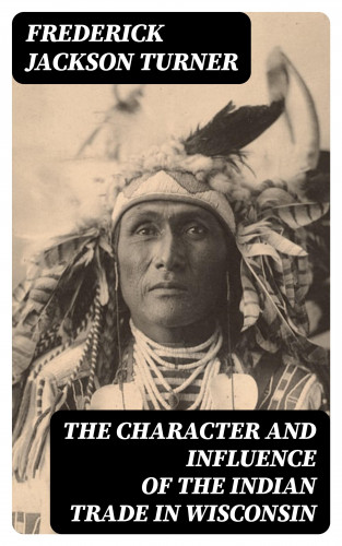 Frederick Jackson Turner: The Character and Influence of the Indian Trade in Wisconsin