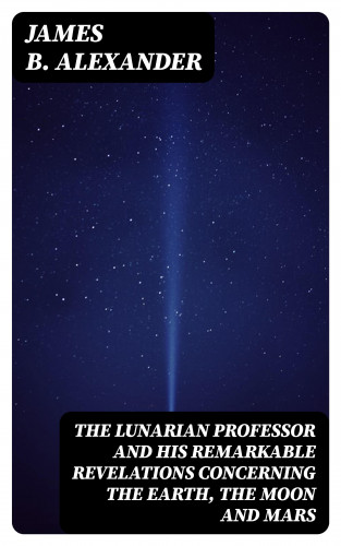 James B. Alexander: The Lunarian Professor and His Remarkable Revelations Concerning the Earth, the Moon and Mars