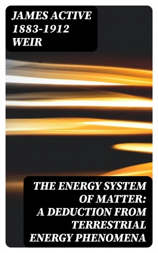 active 1883-1912 James Weir: The Energy System of Matter: A Deduction from Terrestrial Energy Phenomena