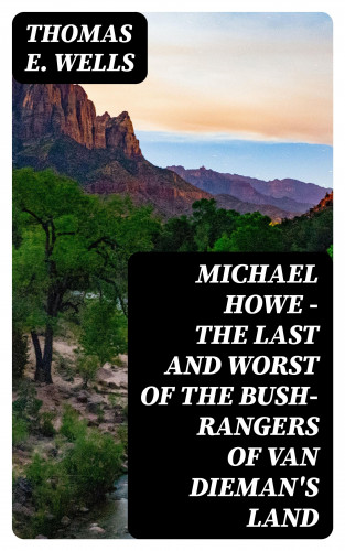 Thomas E. Wells: Michael Howe - The Last and Worst of the Bush-Rangers of Van Dieman's Land