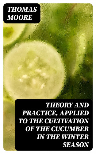 Thomas Moore: Theory and Practice, Applied to the Cultivation of the Cucumber in the Winter Season