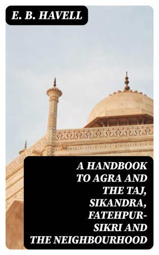 E. B. Havell: A Handbook to Agra and the Taj, Sikandra, Fatehpur-Sikri and the Neighbourhood