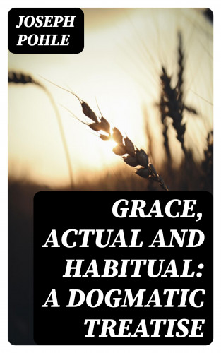 Joseph Pohle: Grace, Actual and Habitual: A Dogmatic Treatise