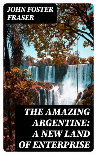 John Foster Fraser: The Amazing Argentine: A New Land of Enterprise