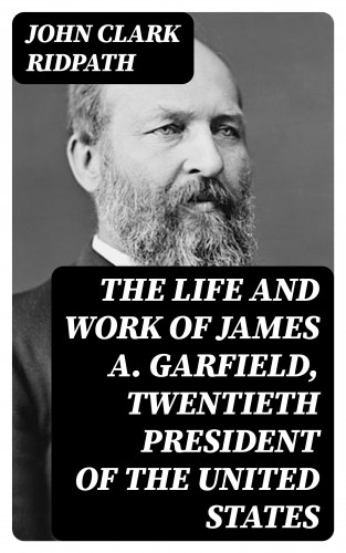 John Clark Ridpath: The Life and Work of James A. Garfield, Twentieth President of the United States