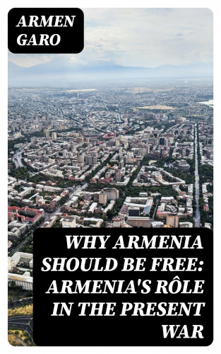 Armen Garo: Why Armenia Should Be Free: Armenia's Rôle in the Present War