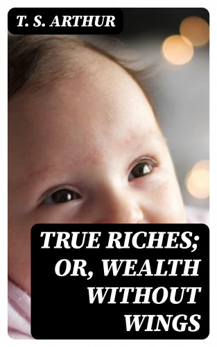 T. S. Arthur: True Riches; Or, Wealth Without Wings