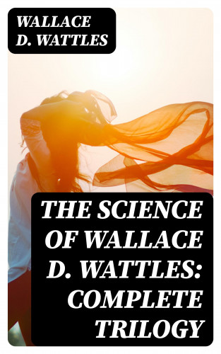 Wallace D. Wattles: The Science of Wallace D. Wattles: Complete Trilogy