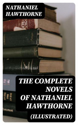 Nathaniel Hawthorne: The Complete Novels of Nathaniel Hawthorne (Illustrated)