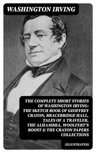Washington Irving: The Complete Short Stories of Washington Irving: The Sketch Book of Geoffrey Crayon, Bracebridge Hall, Tales of a Traveler, The Alhambra, Woolfert's Roost & The Crayon Papers Collections (Illustrated)