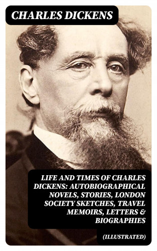 Charles Dickens: Life and Times of Charles Dickens: Autobiographical Novels, Stories, London Society Sketches, Travel Memoirs, Letters & Biographies (Illustrated)