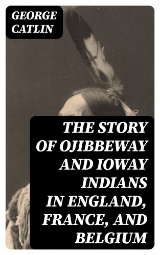 George Catlin: The Story of Ojibbeway and Ioway Indians in England, France, and Belgium