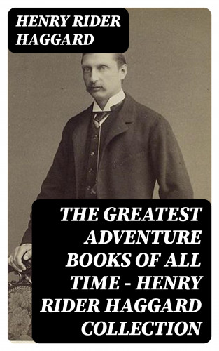 Henry Rider Haggard: The Greatest Adventure Books of All Time - Henry Rider Haggard Collection
