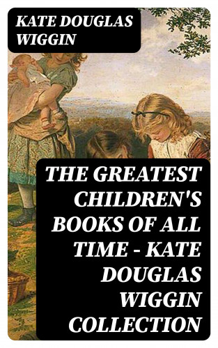 Kate Douglas Wiggin: The Greatest Children's Books of All Time - Kate Douglas Wiggin Collection