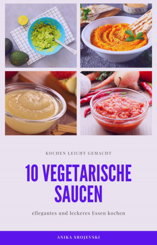 Anika Srojevski: 10 vegetarische Saucen Rezepte - für ihre Mitmenschen und ihr zu Hause