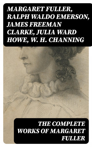 Margaret Fuller, Ralph Waldo Emerson, James Freeman Clarke, Julia Ward Howe, W. H. Channing: The Complete Works of Margaret Fuller