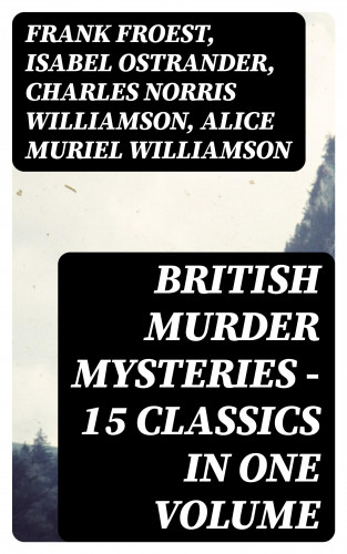 Frank Froest, Isabel Ostrander, Charles Norris Williamson, Alice Muriel Williamson: British Murder Mysteries - 15 Classics in One Volume