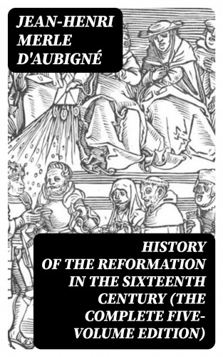 Jean-Henri Merle d'Aubigné: History of the Reformation in the Sixteenth Century (The Complete Five-Volume Edition)
