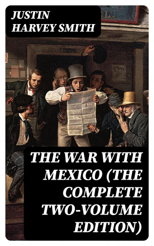 Justin Harvey Smith: The War with Mexico (The Complete Two-Volume Edition)