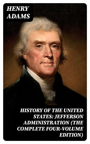Henry Adams: History of the United States: Jefferson Administration (The Complete Four-Volume Edition)