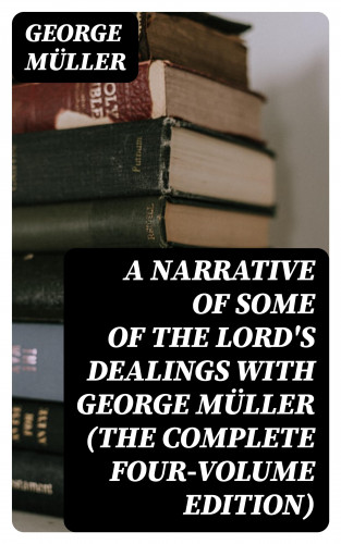 George Müller: A Narrative of Some of the Lord's Dealings With George Müller (The Complete Four-Volume Edition)