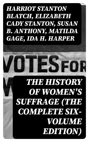 Harriot Stanton Blatch, Elizabeth Cady Stanton, Susan B. Anthony, Matilda Gage, Ida H. Harper: The History of Women's Suffrage (The Complete Six-Volume Edition)