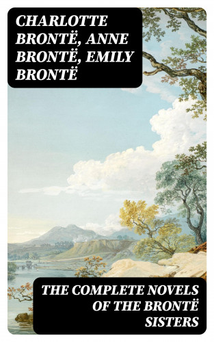 Charlotte Brontë, Anne Brontë, Emily Brontë: The Complete Novels of the Brontë Sisters