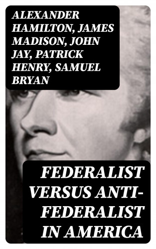 Alexander Hamilton, James Madison, John Jay, Patrick Henry, Samuel Bryan: Federalist Versus Anti-Federalist in America